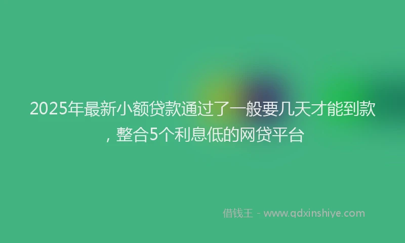 2025年最新小额贷款通过了一般要几天才能到款，整合5个利息低的网贷平台