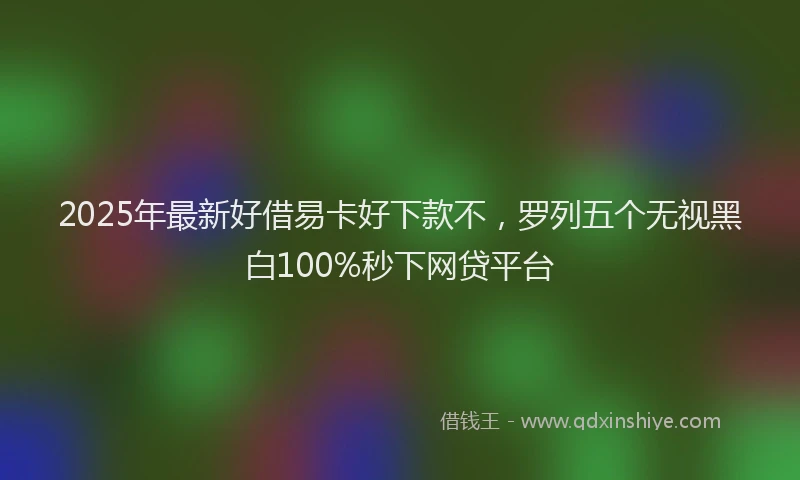 2025年最新好借易卡好下款不，罗列五个无视黑白100%秒下网贷平台