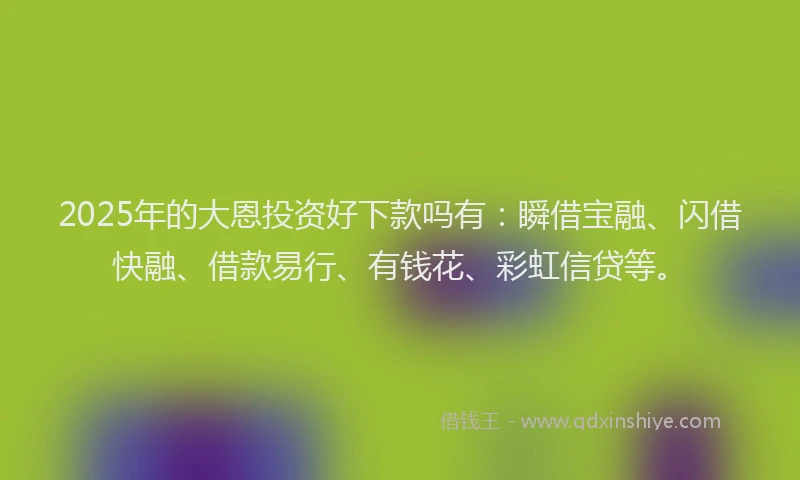 2025年的大恩投资好下款吗有：瞬借宝融、闪借快融、借款易行、有钱花、彩虹信贷等。