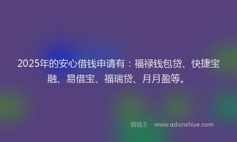 2025年的安心借钱申请有：福禄钱包贷、快捷宝融、易借宝、福瑞贷、月月盈等。