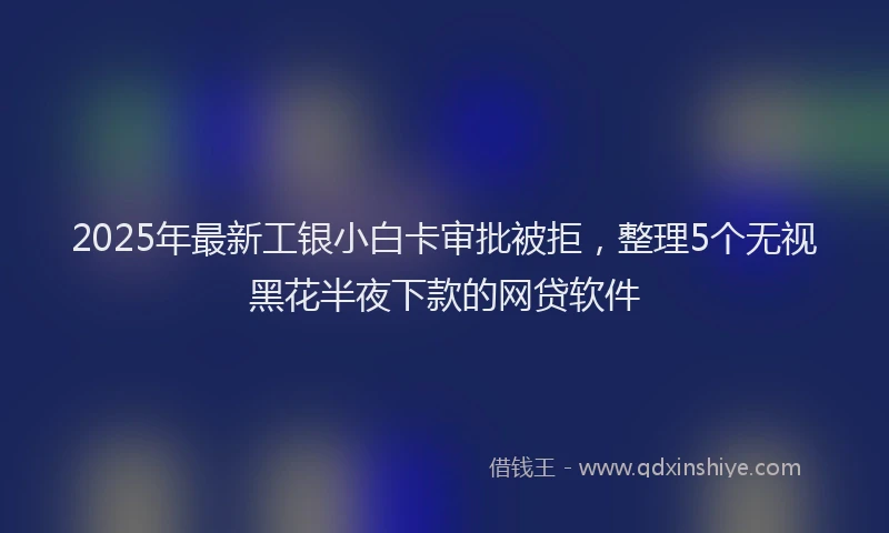 2025年最新工银小白卡审批被拒，整理5个无视黑花半夜下款的网贷软件