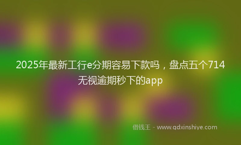 2025年最新工行e分期容易下款吗，盘点五个714无视逾期秒下的app