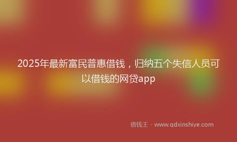 2025年最新富民普惠借钱，归纳五个失信人员可以借钱的网贷app