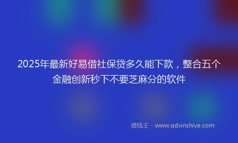 2025年最新好易借社保贷多久能下款，整合五个金融创新秒下不要芝麻分的软件