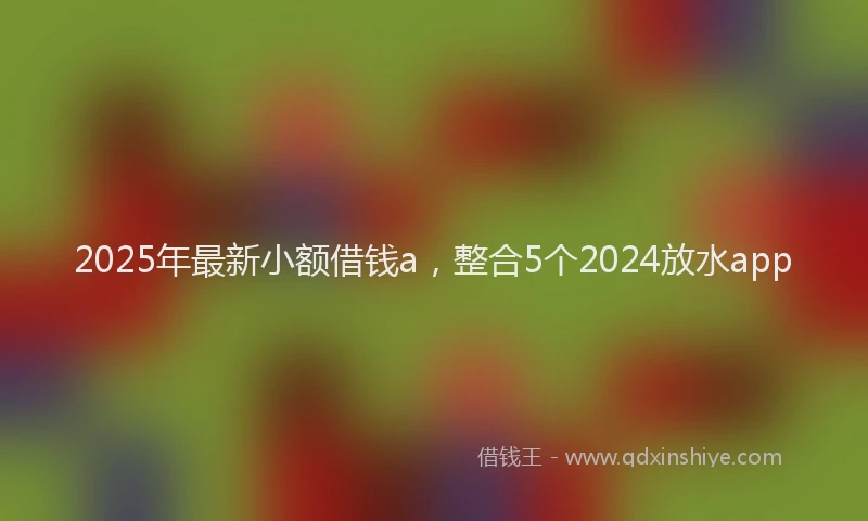 2025年最新小额借钱a，整合5个2024放水app