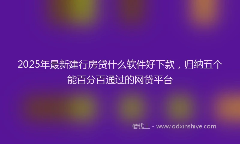 2025年最新建行房贷什么软件好下款，归纳五个能百分百通过的网贷平台