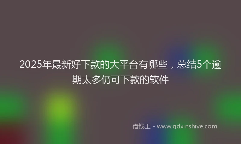2025年最新好下款的大平台有哪些，总结5个逾期太多仍可下款的软件