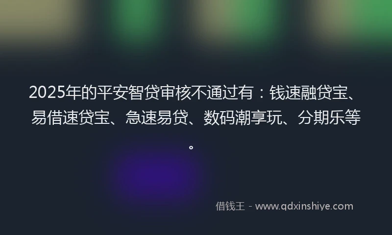 2025年的平安智贷审核不通过有：钱速融贷宝、易借速贷宝、急速易贷、数码潮享玩、分期乐等。