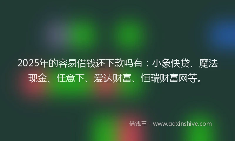 2025年的容易借钱还下款吗有：小象快贷、魔法现金、任意下、爱达财富、恒瑞财富网等。