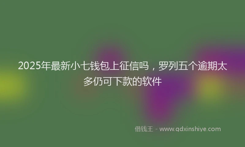 2025年最新小七钱包上征信吗，罗列五个逾期太多仍可下款的软件