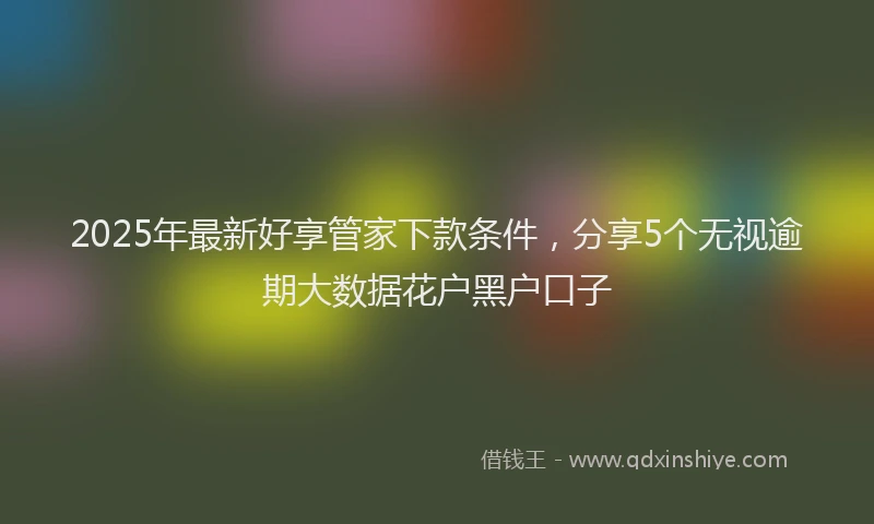 2025年最新好享管家下款条件，分享5个无视逾期大数据花户黑户口子