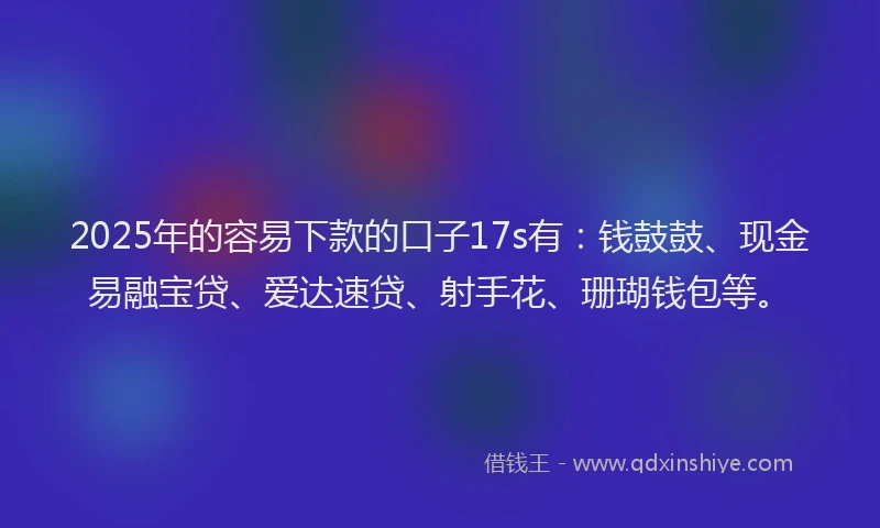 2025年的容易下款的口子17s有：钱鼓鼓、现金易融宝贷、爱达速贷、射手花、珊瑚钱包等。