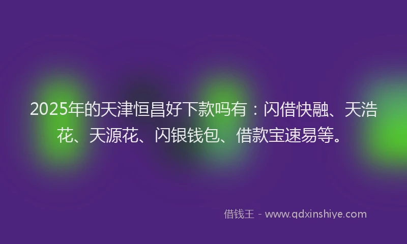 2025年的天津恒昌好下款吗有：闪借快融、天浩花、天源花、闪银钱包、借款宝速易等。