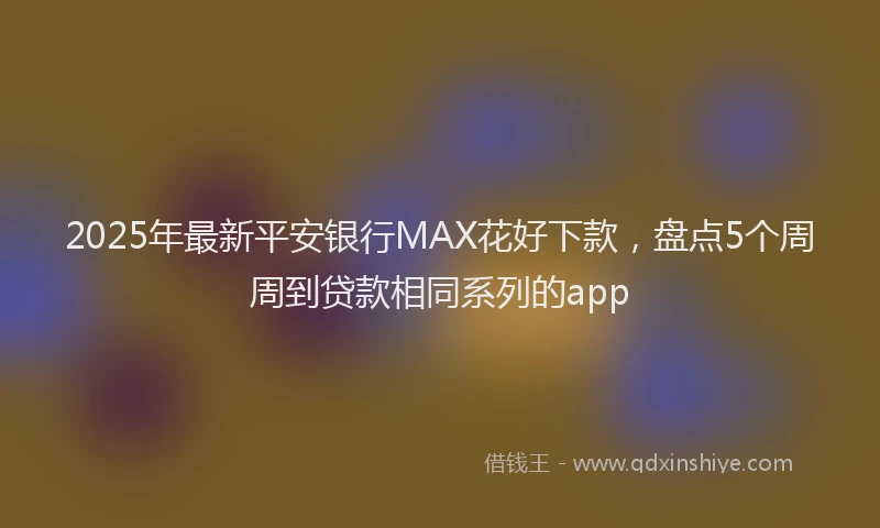 2025年最新平安银行MAX花好下款，盘点5个周周到贷款相同系列的app