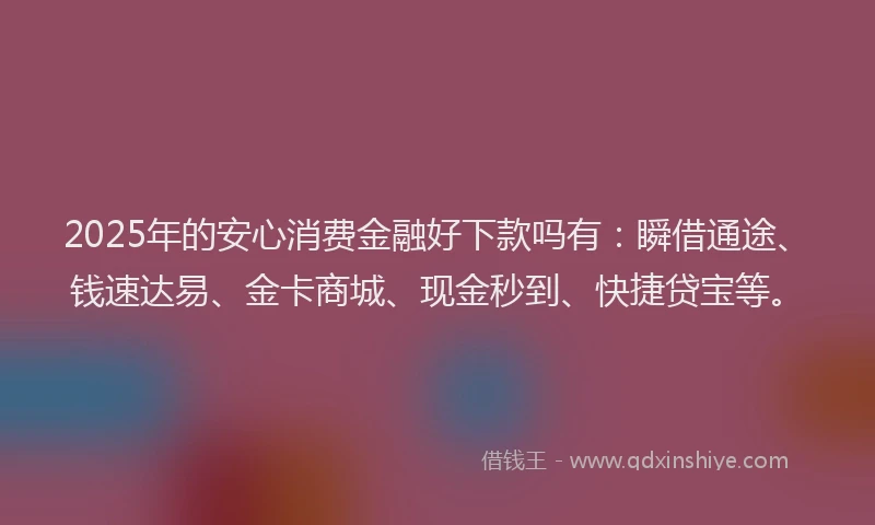 2025年的安心消费金融好下款吗有：瞬借通途、钱速达易、金卡商城、现金秒到、快捷贷宝等。