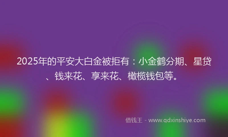 2025年的平安大白金被拒有：小金鹤分期、星贷、钱来花、享来花、橄榄钱包等。
