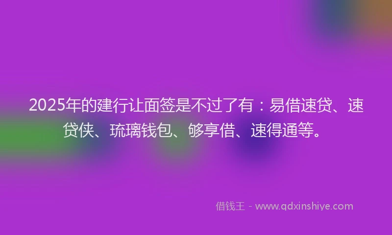2025年的建行让面签是不过了有：易借速贷、速贷侠、琉璃钱包、够享借、速得通等。