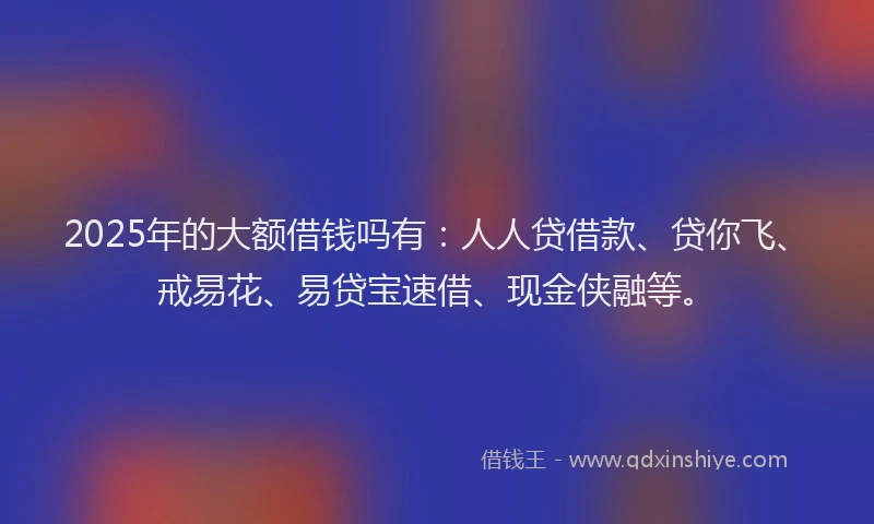 2025年的大额借钱吗有：人人贷借款、贷你飞、戒易花、易贷宝速借、现金侠融等。