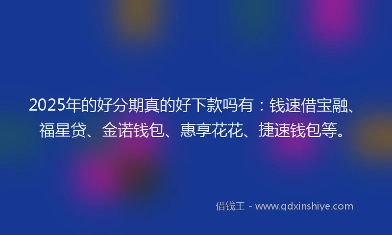 2025年的好分期真的好下款吗有：钱速借宝融、福星贷、金诺钱包、惠享花花、捷速钱包等。