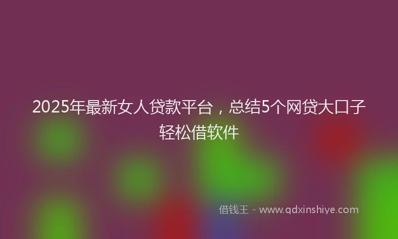 2025年最新女人贷款平台，总结5个网贷大口子轻松借软件