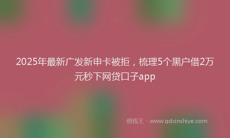 2025年最新广发新申卡被拒，梳理5个黑户借2万元秒下网贷口子app