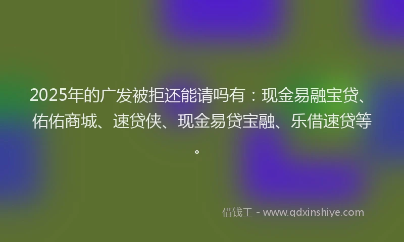 2025年的广发被拒还能请吗有：现金易融宝贷、佑佑商城、速贷侠、现金易贷宝融、乐借速贷等。