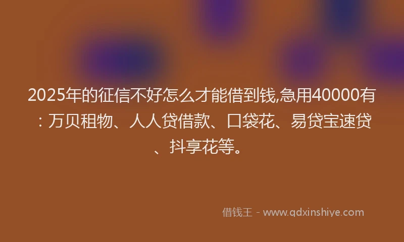 2025年的征信不好怎么才能借到钱,急用40000有：万贝租物、人人贷借款、口袋花、易贷宝速贷、抖享花等。