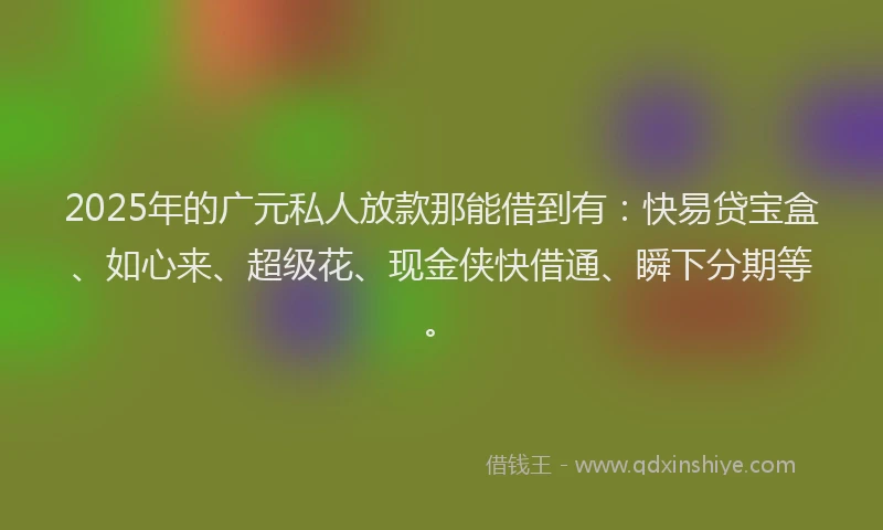 2025年的广元私人放款那能借到有：快易贷宝盒、如心来、超级花、现金侠快借通、瞬下分期等。