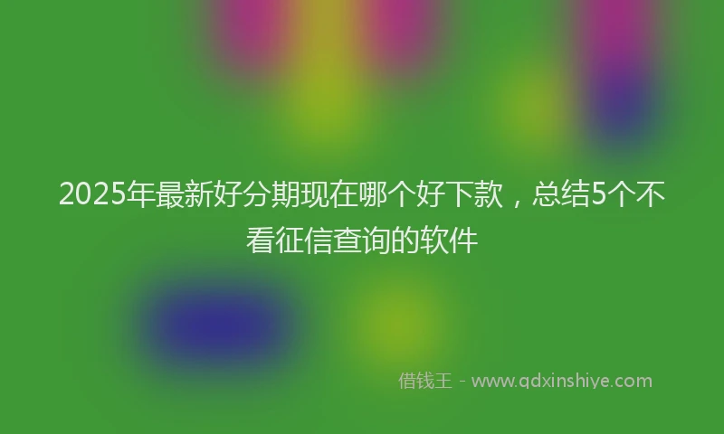 2025年最新好分期现在哪个好下款，总结5个不看征信查询的软件