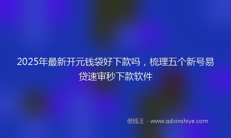 2025年最新开元钱袋好下款吗，梳理五个新号易贷速审秒下款软件