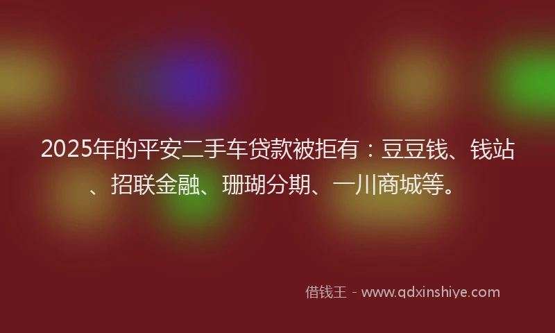 2025年的平安二手车贷款被拒有：豆豆钱、钱站、招联金融、珊瑚分期、一川商城等。