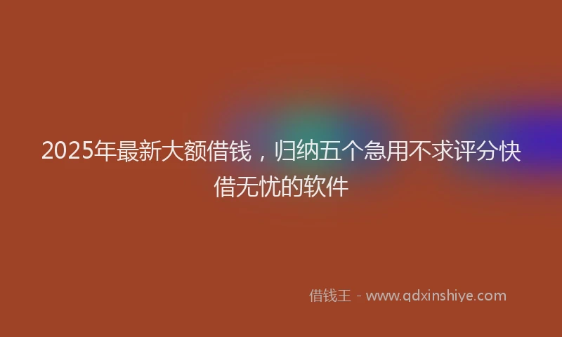 2025年最新大额借钱，归纳五个急用不求评分快借无忧的软件