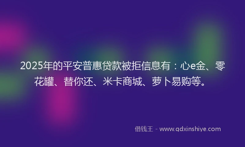 2025年的平安普惠贷款被拒信息有：心e金、零花罐、替你还、米卡商城、萝卜易购等。