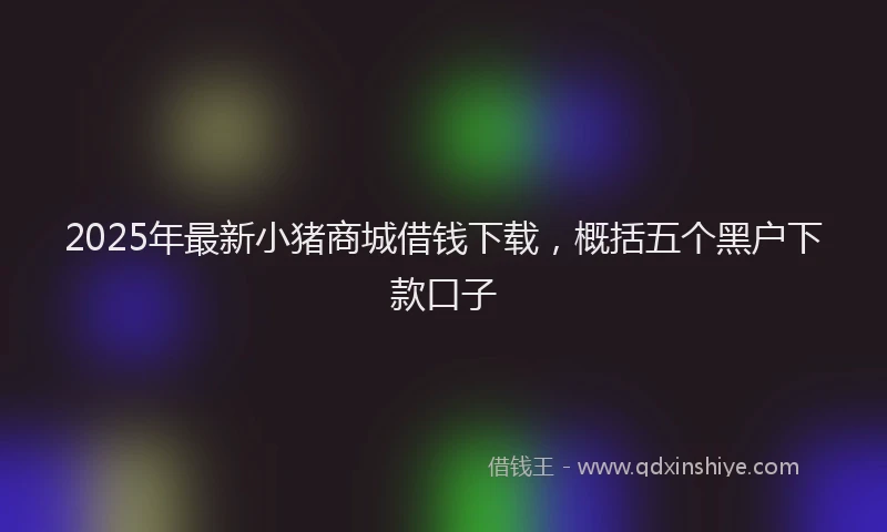 2025年最新小猪商城借钱下载，概括五个黑户下款口子