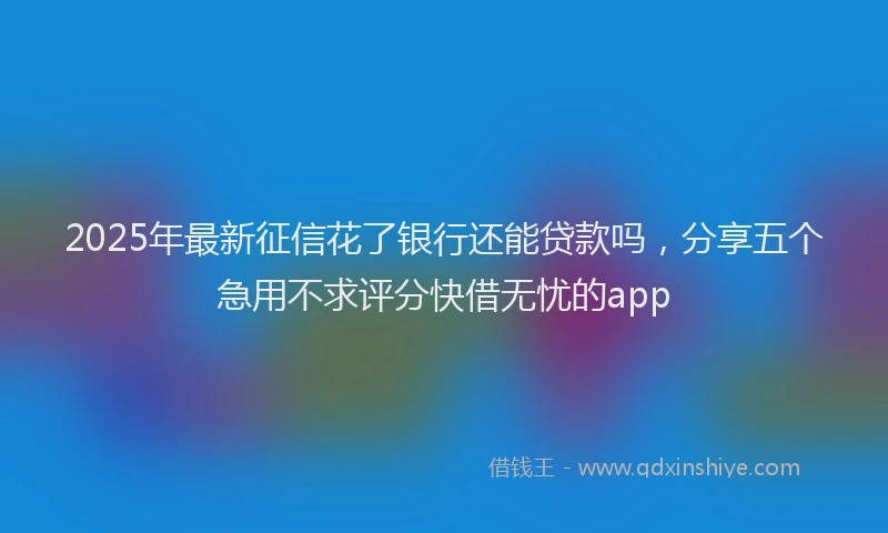 2025年最新征信花了银行还能贷款吗，分享五个急用不求评分快借无忧的app