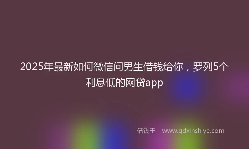2025年最新如何微信问男生借钱给你，罗列5个利息低的网贷app