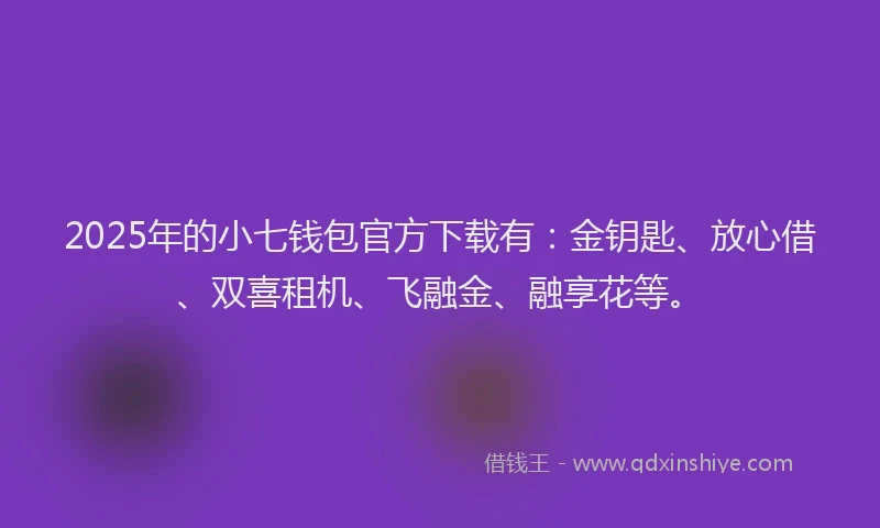 2025年的小七钱包官方下载有：金钥匙、放心借、双喜租机、飞融金、融享花等。
