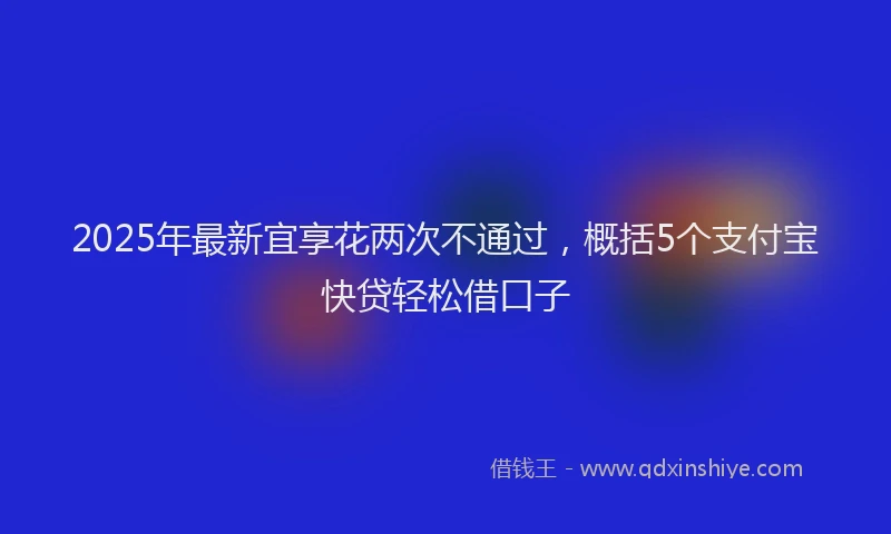 2025年最新宜享花两次不通过，概括5个支付宝快贷轻松借口子