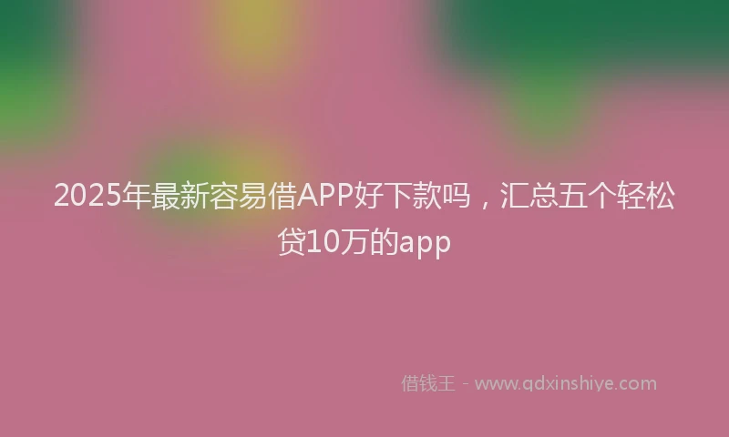 2025年最新容易借APP好下款吗，汇总五个轻松贷10万的app