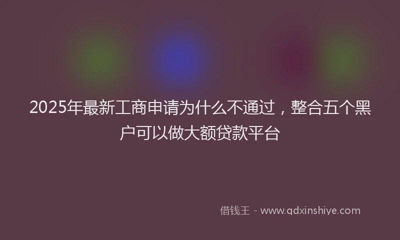 2025年最新工商申请为什么不通过，整合五个黑户可以做大额贷款平台