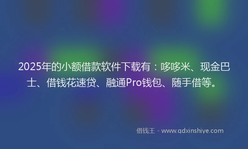 2025年的小额借款软件下载有：哆哆米、现金巴士、借钱花速贷、融通Pro钱包、随手借等。