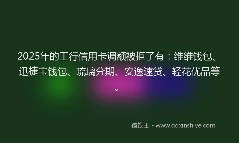 2025年的工行信用卡调额被拒了有：维维钱包、迅捷宝钱包、琉璃分期、安逸速贷、轻花优品等。