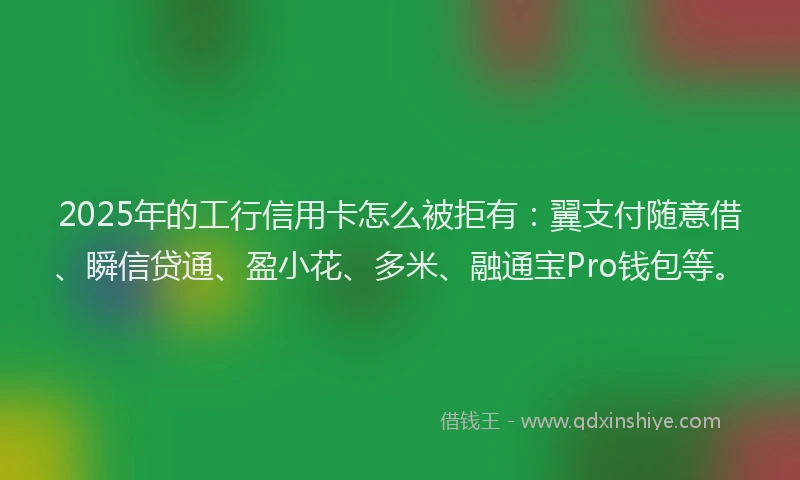 2025年的工行信用卡怎么被拒有：翼支付随意借、瞬信贷通、盈小花、多米、融通宝Pro钱包等。
