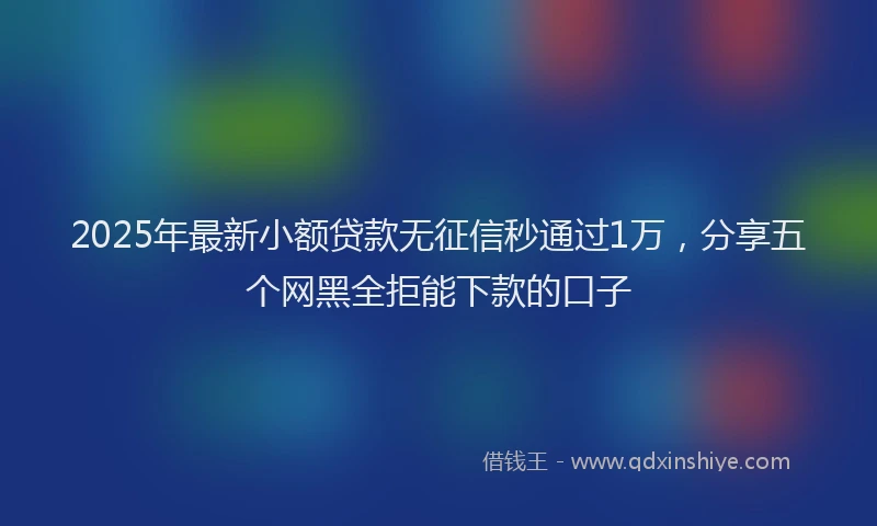 2025年最新小额贷款无征信秒通过1万，分享五个网黑全拒能下款的口子