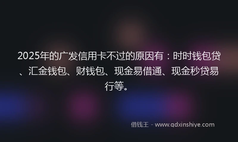 2025年的广发信用卡不过的原因有：时时钱包贷、汇金钱包、财钱包、现金易借通、现金秒贷易行等。