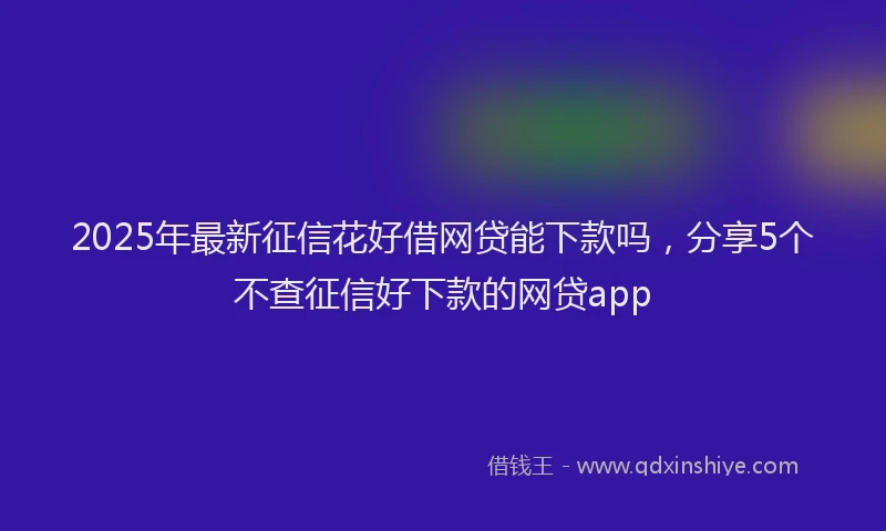2025年最新征信花好借网贷能下款吗，分享5个不查征信好下款的网贷app