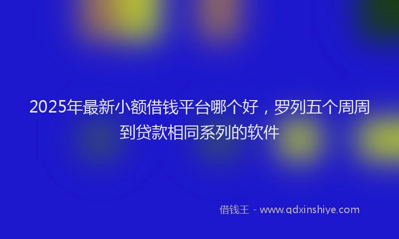 2025年最新小额借钱平台哪个好，罗列五个周周到贷款相同系列的软件