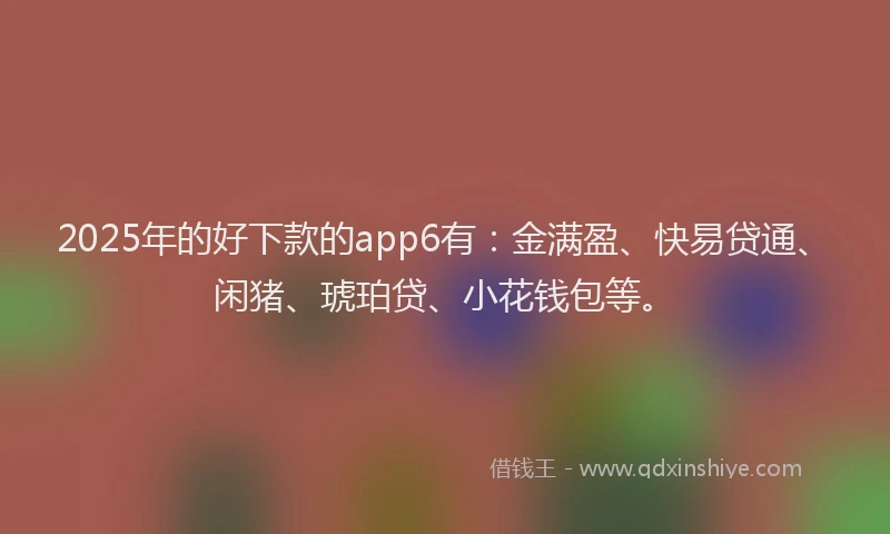2025年的好下款的app6有：金满盈、快易贷通、闲猪、琥珀贷、小花钱包等。