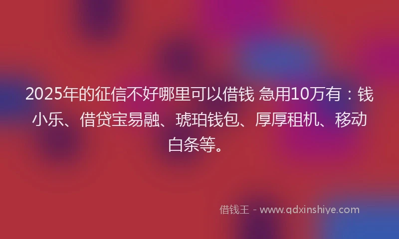 2025年的征信不好哪里可以借钱 急用10万有：钱小乐、借贷宝易融、琥珀钱包、厚厚租机、移动白条等。