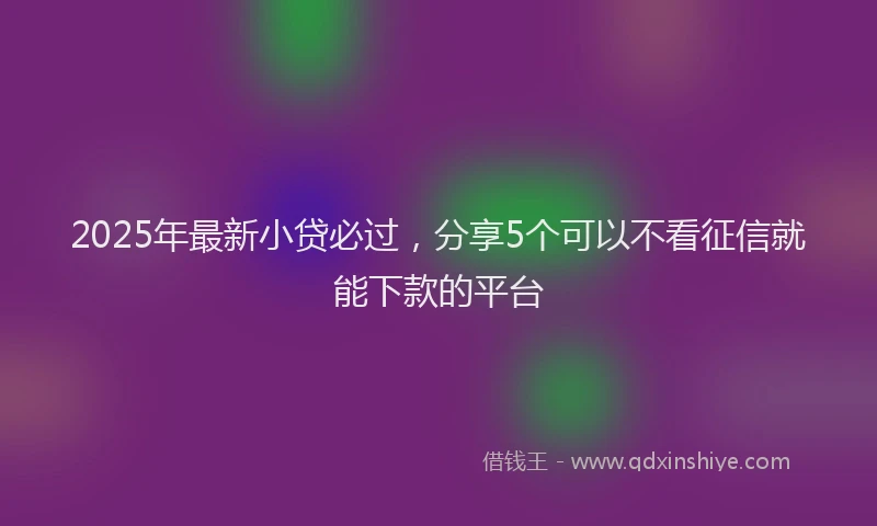 2025年最新小贷必过，分享5个可以不看征信就能下款的平台